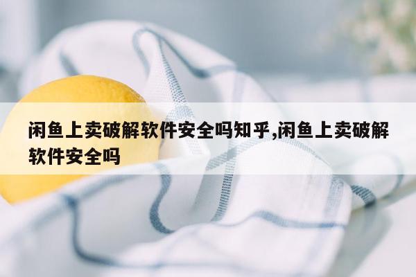 闲鱼上卖破解软件安全吗知乎,闲鱼上卖破解软件安全吗