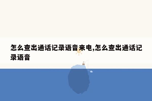 怎么查出通话记录语音来电,怎么查出通话记录语音