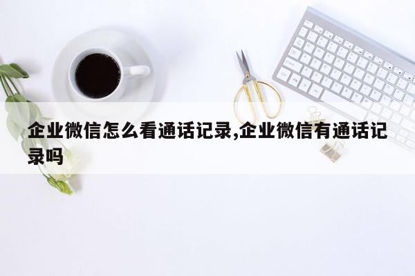 企业微信怎么看通话记录,企业微信有通话记录吗