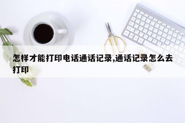 怎样才能打印电话通话记录,通话记录怎么去打印