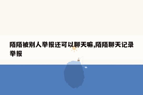 陌陌被别人举报还可以聊天嘛,陌陌聊天记录举报