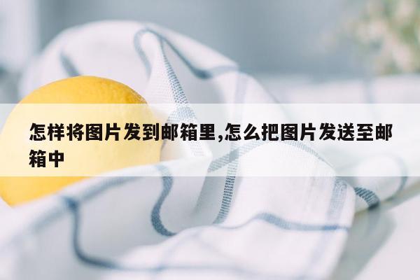 怎样将图片发到邮箱里,怎么把图片发送至邮箱中