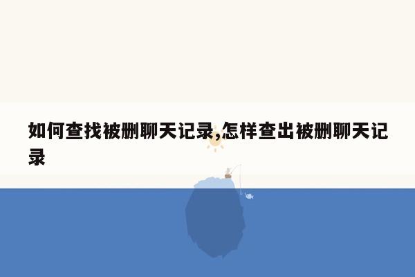 如何查找被删聊天记录,怎样查出被删聊天记录