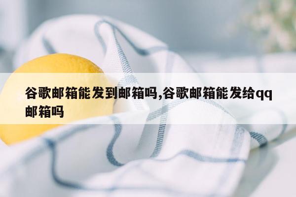 谷歌邮箱能发到邮箱吗,谷歌邮箱能发给qq邮箱吗