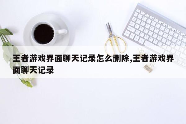 王者游戏界面聊天记录怎么删除,王者游戏界面聊天记录