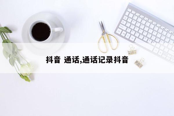 抖音 通话,通话记录抖音