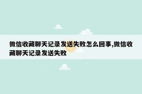 微信收藏聊天记录发送失败怎么回事,微信收藏聊天记录发送失败