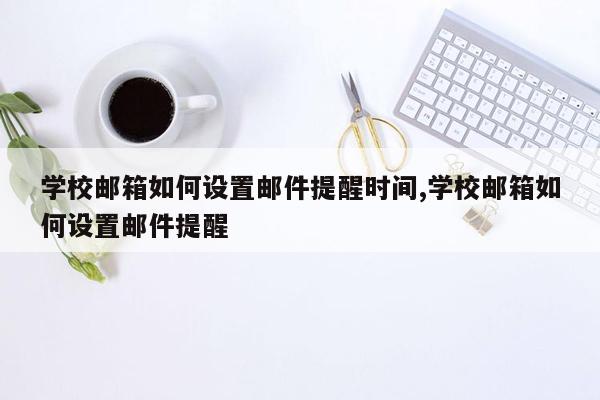 学校邮箱如何设置邮件提醒时间,学校邮箱如何设置邮件提醒