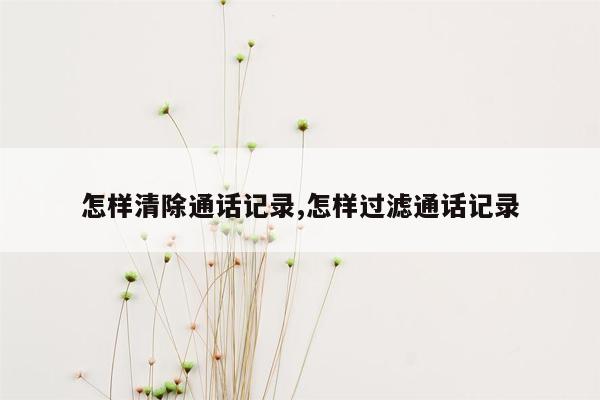 怎样清除通话记录,怎样过滤通话记录