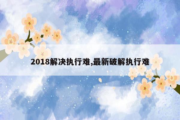 2018解决执行难,最新破解执行难