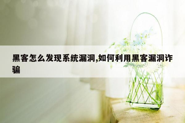 黑客怎么发现系统漏洞,如何利用黑客漏洞诈骗