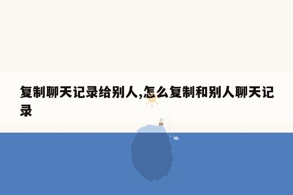 复制聊天记录给别人,怎么复制和别人聊天记录