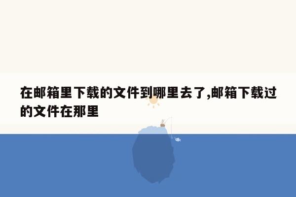 在邮箱里下载的文件到哪里去了,邮箱下载过的文件在那里