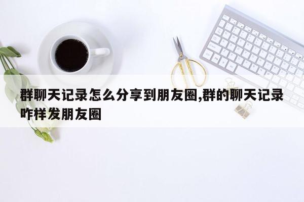 群聊天记录怎么分享到朋友圈,群的聊天记录咋样发朋友圈