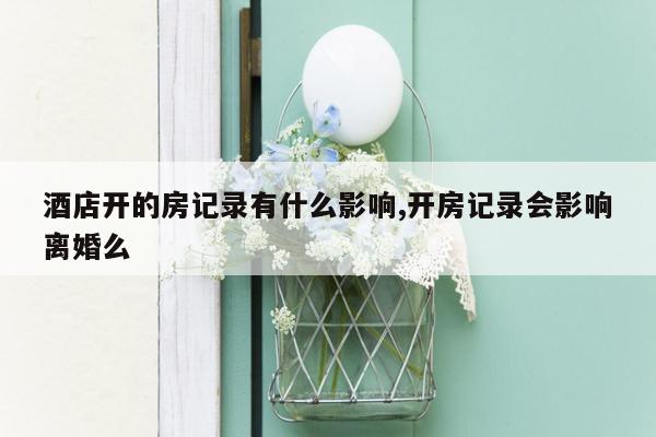 酒店开的房记录有什么影响,开房记录会影响离婚么