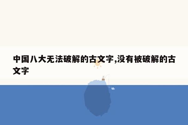 中国八大无法破解的古文字,没有被破解的古文字