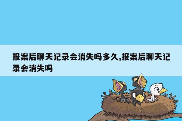 报案后聊天记录会消失吗多久,报案后聊天记录会消失吗