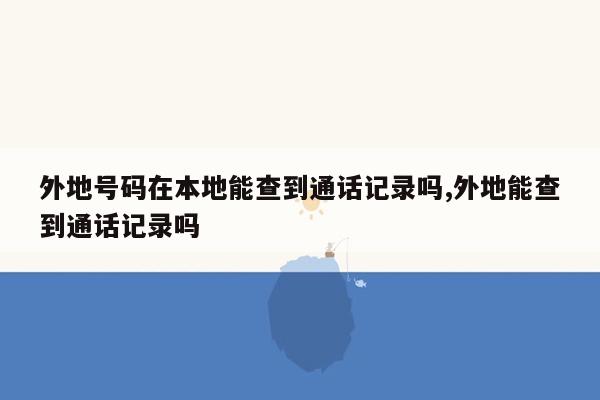 外地号码在本地能查到通话记录吗,外地能查到通话记录吗