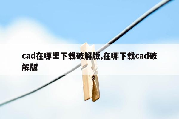 cad在哪里下载破解版,在哪下载cad破解版