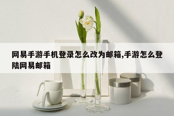 网易手游手机登录怎么改为邮箱,手游怎么登陆网易邮箱