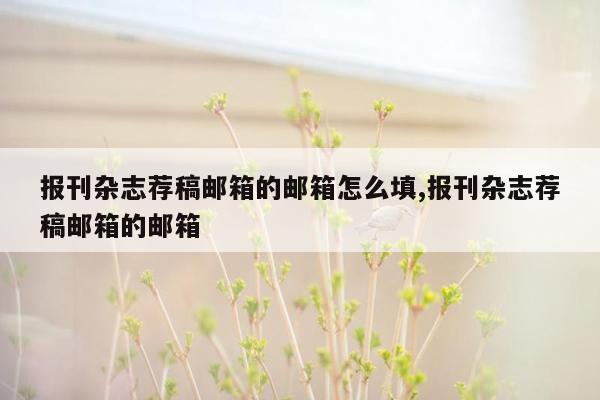 报刊杂志荐稿邮箱的邮箱怎么填,报刊杂志荐稿邮箱的邮箱