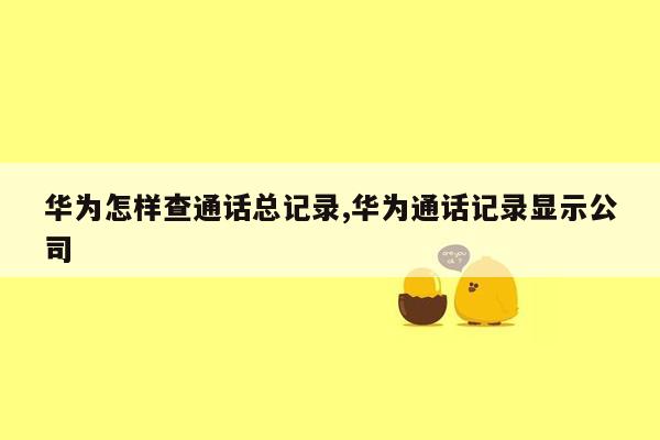 华为怎样查通话总记录,华为通话记录显示公司