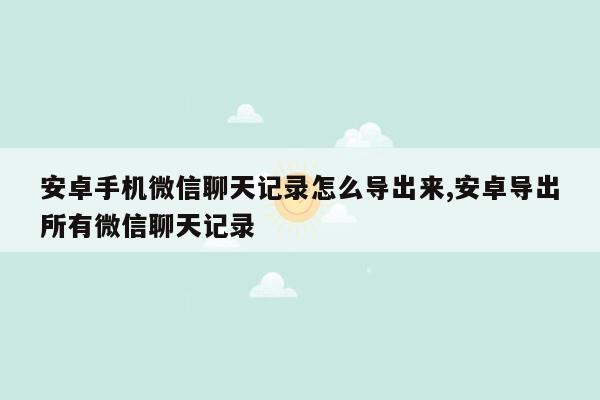 安卓手机微信聊天记录怎么导出来,安卓导出所有微信聊天记录