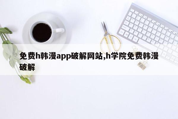 免费h韩漫app破解网站,h学院免费韩漫破解