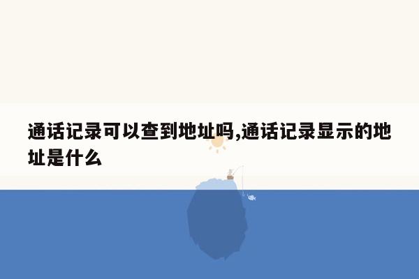 通话记录可以查到地址吗,通话记录显示的地址是什么