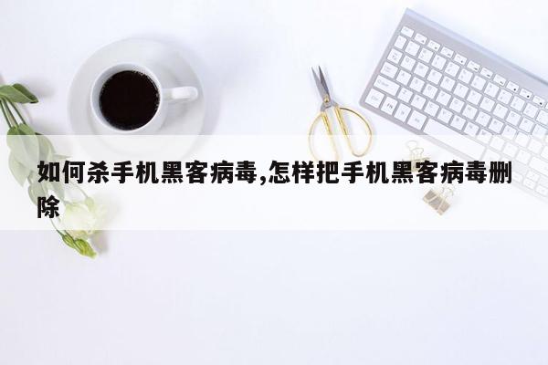 如何杀手机黑客病毒,怎样把手机黑客病毒删除