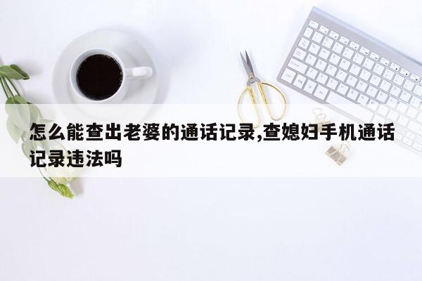 怎么能查出老婆的通话记录,查媳妇手机通话记录违法吗