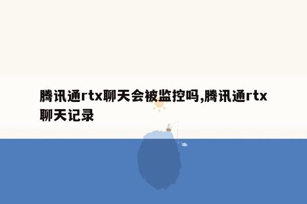 腾讯通rtx聊天会被监控吗,腾讯通rtx聊天记录