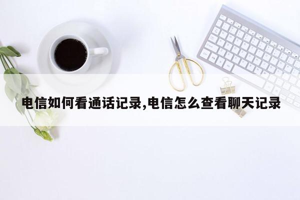 电信如何看通话记录,电信怎么查看聊天记录