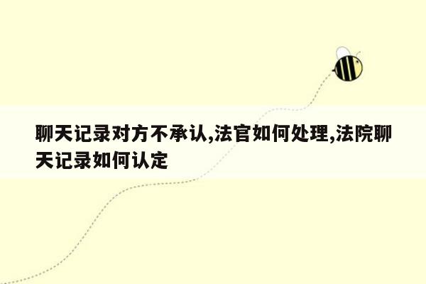 聊天记录对方不承认,法官如何处理,法院聊天记录如何认定