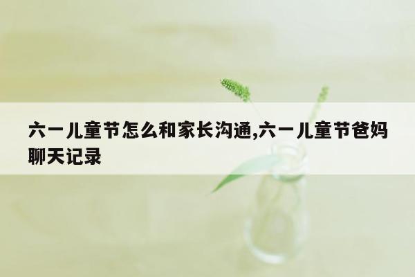 六一儿童节怎么和家长沟通,六一儿童节爸妈聊天记录