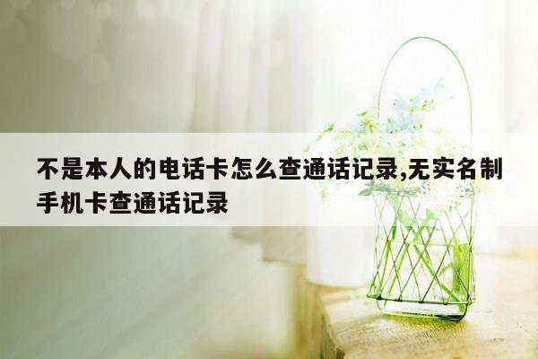 不是本人的电话卡怎么查通话记录,无实名制手机卡查通话记录