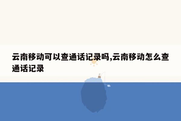 云南移动可以查通话记录吗,云南移动怎么查通话记录