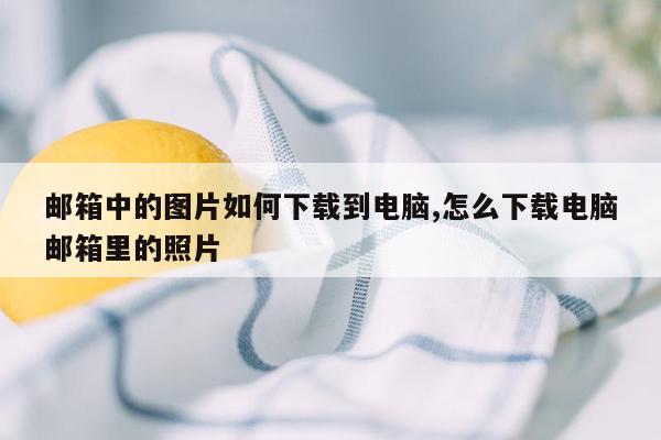 邮箱中的图片如何下载到电脑,怎么下载电脑邮箱里的照片