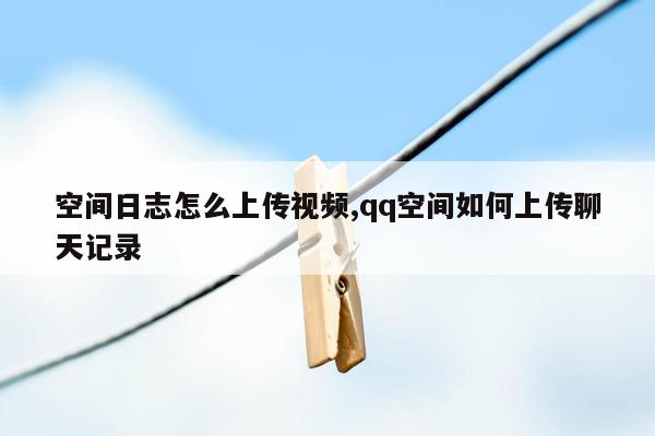 空间日志怎么上传视频,qq空间如何上传聊天记录