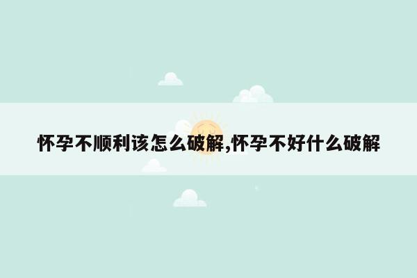 怀孕不顺利该怎么破解,怀孕不好什么破解