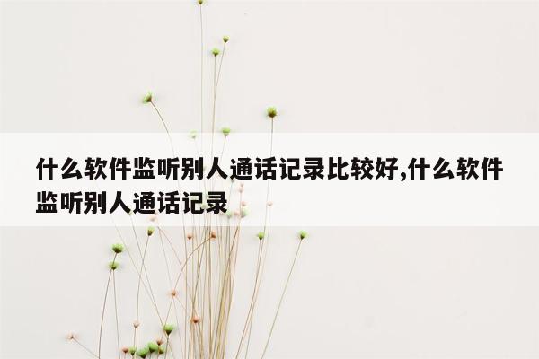 什么软件监听别人通话记录比较好,什么软件监听别人通话记录