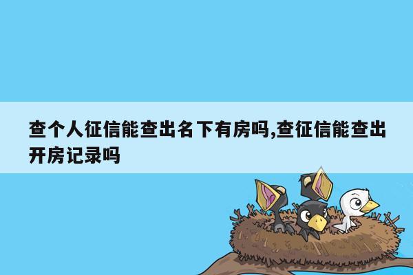 查个人征信能查出名下有房吗,查征信能查出开房记录吗