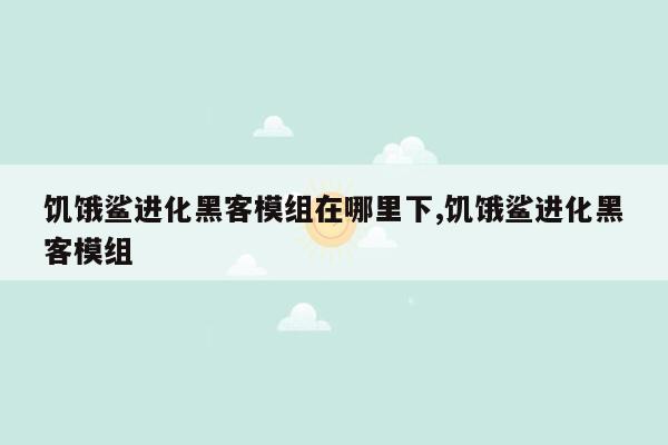 饥饿鲨进化黑客模组在哪里下,饥饿鲨进化黑客模组