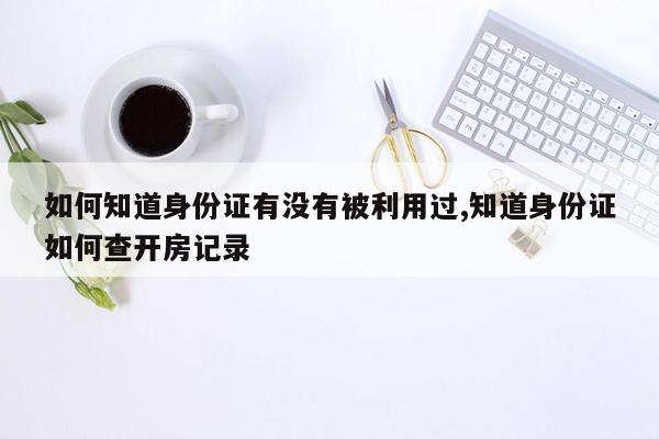 如何知道身份证有没有被利用过,知道身份证如何查开房记录