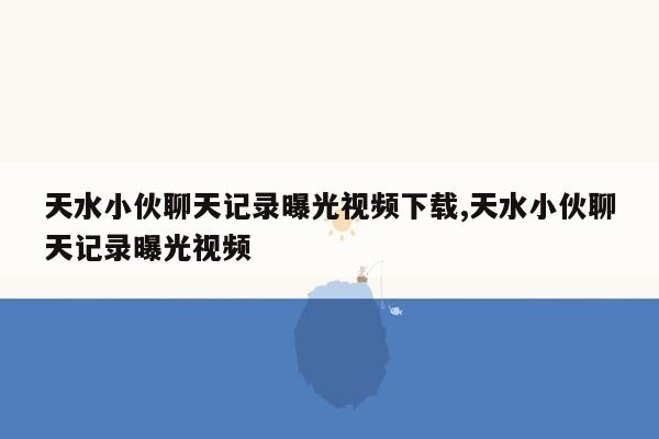 天水小伙聊天记录曝光视频下载,天水小伙聊天记录曝光视频