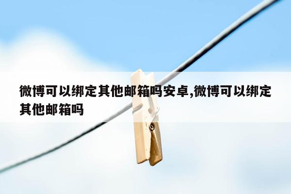 微博可以绑定其他邮箱吗安卓,微博可以绑定其他邮箱吗