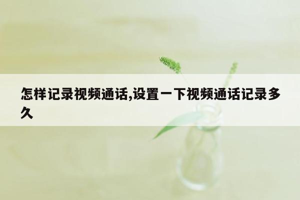 怎样记录视频通话,设置一下视频通话记录多久