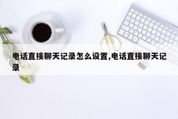 电话直接聊天记录怎么设置,电话直接聊天记录