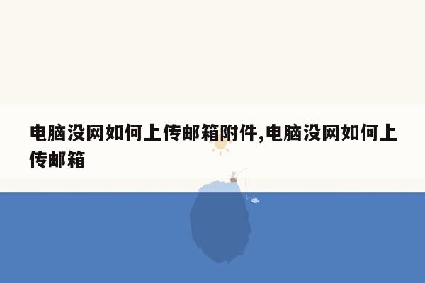 电脑没网如何上传邮箱附件,电脑没网如何上传邮箱