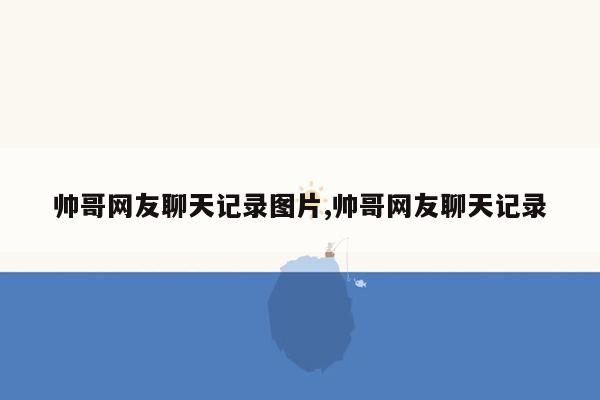 帅哥网友聊天记录图片,帅哥网友聊天记录